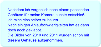 Nachdem ich vergeblich nach einem passenden Gehäuse für meine Kamera suchte entschloß ich mich eins selber zu bauen. Nach einigen Anlaufschwierigkeiten hat es dann doch noch geklappt. Die Bilder von 2010 und 2011 wurden schon mit diesem Gehäuse aufgenommen.