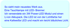 So sieht mein neuestes Werk aus. Eine Tauchlampe mit LED- Brenner. Ich verwendete ein 3W Power-LED Modul und einen Li-ion Akkupack. Die LED ist von der Lichtfarbe her  eine Kaltweiße LED und macht ein leicht bläuliches Licht.